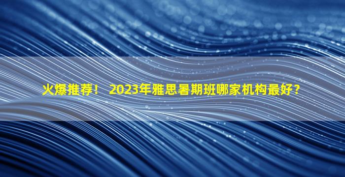 火爆推荐！ 2023年雅思暑期班哪家机构最好？